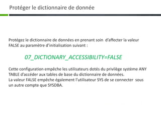 Protégez le dictionnaire de données en prenant soin d’affecter la valeur
FALSE au paramètre d’initialisation suivant :
07_DICTIONARY_ACCESSIBILITY=FALSE
Cette configuration empêche les utilisateurs dotés du privilège système ANY
TABLE d’accéder aux tables de base du dictionnaire de données.
La valeur FALSE empêche également l’utilisateur SYS de se connecter sous
un autre compte que SYSDBA.
Protéger le dictionnaire de donnée
 