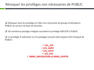  Révoquer tous les privilèges et rôles non nécessaire du groupe d’utilisateurs
PUBLIC du serveur de base de données
 De nombreux packages intégrés accordent le privilège EXECUTE à PUBLIC
 Le privilège d’ exécution sur les packages suivants doit toujours être révoqué de
PUBLIC:
 UTL_TCP
UTL_SMTP
UTL_HTTP
 UTL_FILE
 DBMS_OBFUSCATION et DBMS_CRYPTO
Révoquer les privilèges non nécessaires de PUBLIC
 