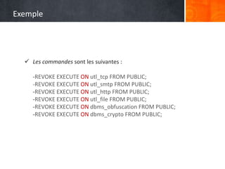  Les commandes sont les suivantes :
-REVOKE EXECUTE ON utl_tcp FROM PUBLIC;
-REVOKE EXECUTE ON utl_smtp FROM PUBLIC;
-REVOKE EXECUTE ON utl_http FROM PUBLIC;
-REVOKE EXECUTE ON utl_file FROM PUBLIC;
-REVOKE EXECUTE ON dbms_obfuscation FROM PUBLIC;
-REVOKE EXECUTE ON dbms_crypto FROM PUBLIC;
Exemple
 