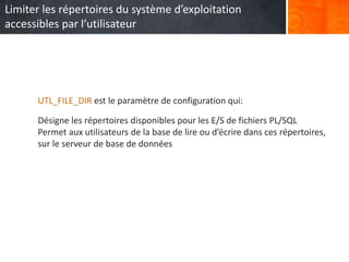 UTL_FILE_DIR est le paramètre de configuration qui:
Désigne les répertoires disponibles pour les E/S de fichiers PL/SQL
Permet aux utilisateurs de la base de lire ou d’écrire dans ces répertoires,
sur le serveur de base de données
Limiter les répertoires du système d’exploitation
accessibles par l’utilisateur
 