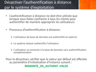 Désactiver l’authentification à distance
par le système d’exploitation
• L’authentification à distance ne doit être utilisée que
lorsque vous faites confiance à tous les clients pour
authentifier de manière appropriés les utilisateurs
• Processus d’authentification à distance:
 L’utilisateur de base de données est authentifié en externe
 Le système distant authentifie l’utilisateur
 L’utilisateur se connecte à la base de données sans authentification
complémentaire
Pour la désactiver, vérifier que la valeur par défaut est affectée
au paramètre d’initialisation d’instance suivant :
REMONTE_OS_AUTHENT =FALSE
 