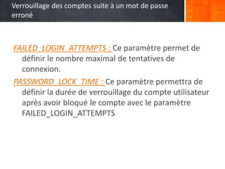 Verrouillage des comptes suite à un mot de passe
erroné
FAILED_LOGIN_ATTEMPTS : Ce paramètre permet de
définir le nombre maximal de tentatives de
connexion.
PASSWORD_LOCK_TIME : Ce paramètre permettra de
définir la durée de verrouillage du compte utilisateur
après avoir bloqué le compte avec le paramètre
FAILED_LOGIN_ATTEMPTS
 