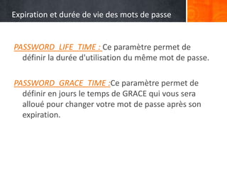 Expiration et durée de vie des mots de passe
PASSWORD_LIFE_TIME : Ce paramètre permet de
définir la durée d'utilisation du même mot de passe.
PASSWORD_GRACE_TIME :Ce paramètre permet de
définir en jours le temps de GRACE qui vous sera
alloué pour changer votre mot de passe après son
expiration.
 