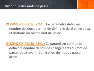 Historique des mots de passe
PASSWORD_REUSE_TIME : Ce paramètre défini en
nombre de jours, permet de définir le délai entre deux
utilisations du même mot de passe.
PASSWORD_REUSE_MAX : Ce paramètre permet de
définir le nombre de fois de changements du mot de
passe requis avant réutilisation du mot de passe
actuel.
 