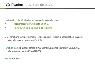Vérification des mots de passe
Si les fonctions sont personnalisés , elles doivent utiliser la spécification suivante
pour déclarer les variables d’entrée :
Function_name ( userid_param IN VARCHAR2 , passwrd_param IN VARCHAR2,
old_passwrd_param IN VARCHAR2)
Return BOOLEAN
Les fonctions de vérification des mots de passe doivent :
 Appartenir à l’utilisateur SYS.
 Renvoyer une valeur booléenne.
 