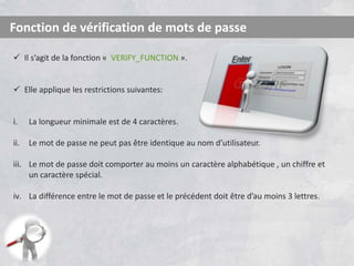 Fonction de vérification de mots de passe
 Il s’agit de la fonction « VERIFY_FUNCTION ».
 Elle applique les restrictions suivantes:
i. La longueur minimale est de 4 caractères.
ii. Le mot de passe ne peut pas être identique au nom d’utilisateur.
iii. Le mot de passe doit comporter au moins un caractère alphabétique , un chiffre et
un caractère spécial.
iv. La différence entre le mot de passe et le précédent doit être d’au moins 3 lettres.
 