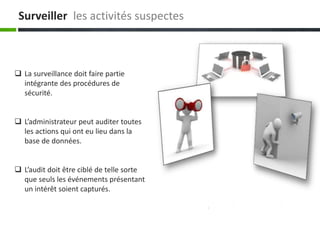 Surveiller les activités suspectes
 La surveillance doit faire partie
intégrante des procédures de
sécurité.
 L’administrateur peut auditer toutes
les actions qui ont eu lieu dans la
base de données.
 L’audit doit être ciblé de telle sorte
que seuls les événements présentant
un intérêt soient capturés.
 