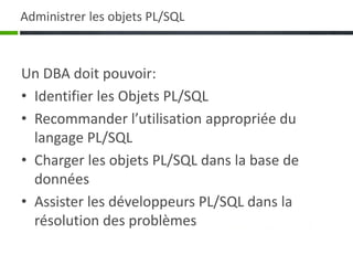 Administrer les objets PL/SQL
Un DBA doit pouvoir:
• Identifier les Objets PL/SQL
• Recommander l’utilisation appropriée du
langage PL/SQL
• Charger les objets PL/SQL dans la base de
données
• Assister les développeurs PL/SQL dans la
résolution des problèmes
 