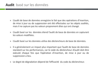 Audit basé sur les données
» L’audit de base de données enregistre le fait que des opérations d’insertion,
de mise à jour ou de suppression ont été effectuées sur les objets audités,
mais il ne capture pas les valeurs proprement dites qui ont changé.
» L’audit basé sur les données étend l’audit de base de données en capturant
les valeurs modifiées.
» L’audit basé sur les données utilise des déclencheurs de base de données.
» Il a généralement un impact plus important que l’audit de base de données
standard sur les performances, car le code du déclencheur d’audit doit être
exécuté chaque fois que l’opération d’insertion, de mise à jour ou de
suppression a lieu.
» Le degré de dégradation dépend de l’efficacité du code du déclencheur.
 