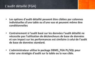 L'audit détaillé (FGA)
• Les options d'audit détaillé peuvent être ciblées par colonnes
individuelles d'une table ou d'une vue et peuvent même être
conditionnelles
• Contrairement à l'audit basé sur les données l'audit détaillé ne
nécessite pas l'utilisation de déclencheurs de base de données
et son impact sur les performances est similaire à celui de l'audit
de base de données standard.
• L'administrateur utilise le package DBMS_FGA PL/SQL pour
créer une stratégie d'audit sur la table ou la vue cible.
 