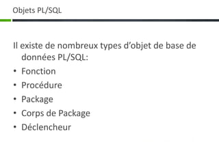 Objets PL/SQL
Il existe de nombreux types d’objet de base de
données PL/SQL:
• Fonction
• Procédure
• Package
• Corps de Package
• Déclencheur
 