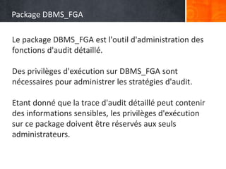 Package DBMS_FGA
• Sous-programme
• description
Le package DBMS_FGA est l'outil d'administration des
fonctions d'audit détaillé.
Des privilèges d'exécution sur DBMS_FGA sont
nécessaires pour administrer les stratégies d'audit.
Etant donné que la trace d'audit détaillé peut contenir
des informations sensibles, les privilèges d'exécution
sur ce package doivent être réservés aux seuls
administrateurs.
 