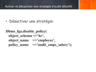 Activer et désactiver une stratégie d’audit détaillé
• Désactiver une stratégie:
Dbms_fga.disable_policy(
object_schema =>’hr’,
object_name =>’employee’,
policy_name =>’audit_emps_salary’);
 