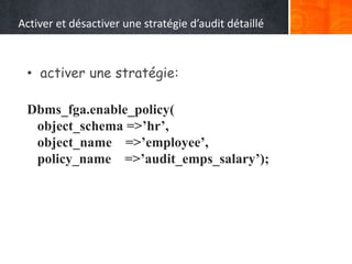 Activer et désactiver une stratégie d’audit détaillé
• activer une stratégie:
Dbms_fga.enable_policy(
object_schema =>’hr’,
object_name =>’employee’,
policy_name =>’audit_emps_salary’);
 