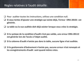 Règles relatives à l’audit détaillé:
 Pour auditer toutes les instructions, utilisez une condition null.
89
 Si vous tentez d’ajouter une stratégie qui existe déjà, l’erreur ORA-28101 est
générée.
 La table ou la vue auditée doit déjà exister lorsque vous créez la stratégie.
 Si la syntaxe de la condition d’audit n’est pas valide, une erreur ORA-28112
est générée lors de l’accès à l’objet audité.
 Si la colonne d’audit n’existe pas dans la table, aucune ligne n’est auditée.
 Si le gestionnaire d’événement n’existe pas, aucune erreur n’est renvoyés et
les enregistrements d’audit sont quand même crées.
 