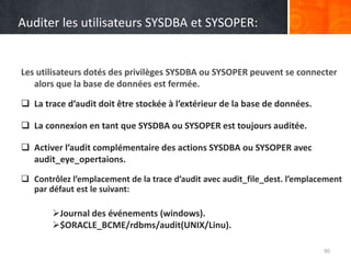 Auditer les utilisateurs SYSDBA et SYSOPER:
Les utilisateurs dotés des privilèges SYSDBA ou SYSOPER peuvent se connecter
alors que la base de données est fermée.
90
 La trace d’audit doit être stockée à l’extérieur de la base de données.
 La connexion en tant que SYSDBA ou SYSOPER est toujours auditée.
 Activer l’audit complémentaire des actions SYSDBA ou SYSOPER avec
audit_eye_opertaions.
 Contrôlez l’emplacement de la trace d’audit avec audit_file_dest. l’emplacement
par défaut est le suivant:
Journal des événements (windows).
$ORACLE_BCME/rdbms/audit(UNIX/Linu).
 