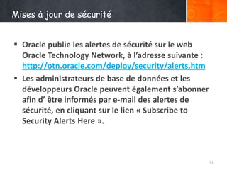 Mises à jour de sécurité
 Oracle publie les alertes de sécurité sur le web
Oracle Technology Network, à l’adresse suivante :
http://otn.oracle.com/deploy/security/alerts.htm
 Les administrateurs de base de données et les
développeurs Oracle peuvent également s’abonner
afin d’ être informés par e-mail des alertes de
sécurité, en cliquant sur le lien « Subscribe to
Security Alerts Here ».
91
 