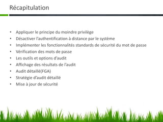 Récapitulation
• Appliquer le principe du moindre privilège
• Désactiver l’authentification à distance par le système
• Implémenter les fonctionnalités standards de sécurité du mot de passe
• Vérification des mots de passe
• Les outils et options d’audit
• Affichage des résultats de l’audit
• Audit détaillé(FGA)
• Stratégie d’audit détaillé
• Mise à jour de sécurité
 