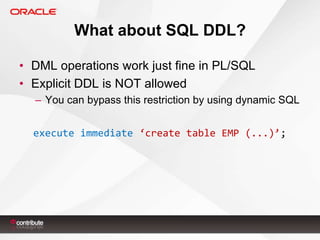 What about SQL DDL?
• DML operations work just fine in PL/SQL
• Explicit DDL is NOT allowed
– You can bypass this restriction by using dynamic SQL
execute immediate ‘create table EMP (...)’;

 