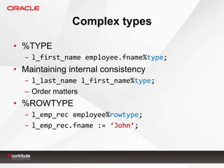 Complex types
• %TYPE
– l_first_name employee.fname%type;

• Maintaining internal consistency
– l_last_name l_first_name%type;
– Order matters

• %ROWTYPE
– l_emp_rec employee%rowtype;
– l_emp_rec.fname := ‘John’;

 