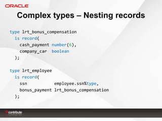 Complex types – Nesting records
type lrt_bonus_compensation
is record(
cash_payment number(6),
company_car boolean
);

type lrt_employee
is record(
ssn
employee.ssn%type,
bonus_payment lrt_bonus_compensation
);

 