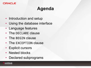 Agenda
•
•
•
•
•
•
•
•
•

Introduction and setup
Using the database interface
Language features
The DECLARE clause
The BEGIN clause
The EXCEPTION clause
Explicit cursors
Nested blocks
Declared subprograms

 