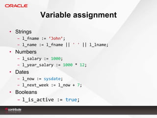 Variable assignment
• Strings
– l_fname := ‘John’;
– l_name := l_fname || ' ' || l_lname;

• Numbers
– l_salary := 1000;
– l_year_salary := 1000 * 12;

• Dates
– l_now := sysdate;
– l_next_week := l_now + 7;

• Booleans
– l_is_active := true;

 