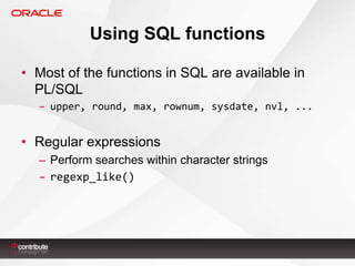 Using SQL functions
• Most of the functions in SQL are available in
PL/SQL
– upper, round, max, rownum, sysdate, nvl, ...

• Regular expressions
– Perform searches within character strings
– regexp_like()

 