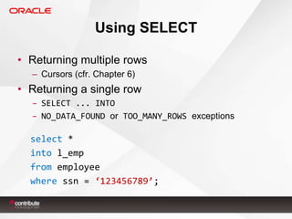 Using SELECT
• Returning multiple rows
– Cursors (cfr. Chapter 6)

• Returning a single row
– SELECT ... INTO
– NO_DATA_FOUND or TOO_MANY_ROWS exceptions

select *
into l_emp
from employee
where ssn = ‘123456789’;

 