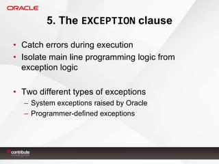 5. The EXCEPTION clause
• Catch errors during execution
• Isolate main line programming logic from
exception logic
• Two different types of exceptions
– System exceptions raised by Oracle
– Programmer-defined exceptions

 