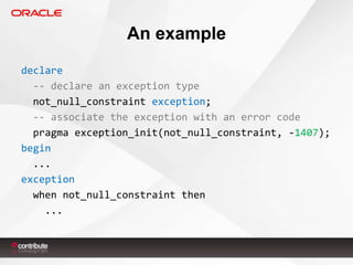 An example
declare
-- declare an exception type
not_null_constraint exception;
-- associate the exception with an error code
pragma exception_init(not_null_constraint, -1407);
begin
...
exception
when not_null_constraint then
...

 
