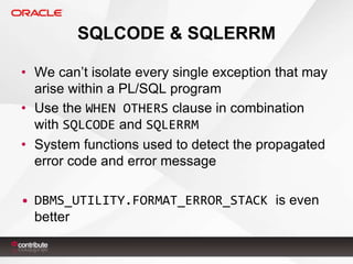 SQLCODE & SQLERRM
• We can’t isolate every single exception that may
arise within a PL/SQL program
• Use the WHEN OTHERS clause in combination
with SQLCODE and SQLERRM
• System functions used to detect the propagated
error code and error message
• DBMS_UTILITY.FORMAT_ERROR_STACK is even
better

 