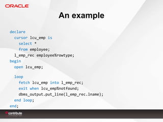 An example
declare
cursor lcu_emp is
select *
from employee;
l_emp_rec employee%rowtype;
begin
open lcu_emp;
loop
fetch lcu_emp into l_emp_rec;
exit when lcu_emp%notfound;
dbms_output.put_line(l_emp_rec.lname);
end loop;
end;

 