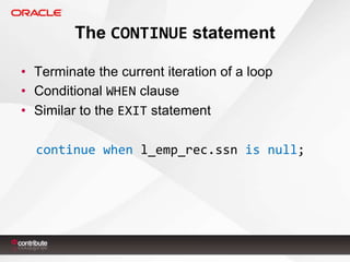 The CONTINUE statement
• Terminate the current iteration of a loop
• Conditional WHEN clause
• Similar to the EXIT statement

continue when l_emp_rec.ssn is null;

 
