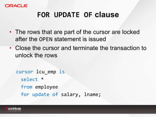 FOR UPDATE OF clause
• The rows that are part of the cursor are locked
after the OPEN statement is issued
• Close the cursor and terminate the transaction to
unlock the rows
cursor lcu_emp is
select *
from employee
for update of salary, lname;

 