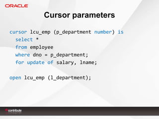 Cursor parameters
cursor lcu_emp (p_department number) is
select *
from employee
where dno = p_department;
for update of salary, lname;
open lcu_emp (l_department);

 