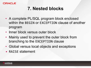 7. Nested blocks
• A complete PL/SQL program block enclosed
within the BEGIN or EXCEPTION clause of another
program
• Inner block versus outer block
• Mainly used to prevent the outer block from
branching to the EXCEPTION clause
• Global versus local objects and exceptions
• RAISE statement

 
