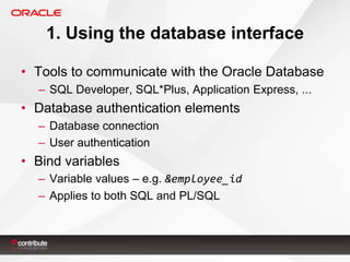 1. Using the database interface
• Tools to communicate with the Oracle Database
– SQL Developer, SQL*Plus, Application Express, ...

• Database authentication elements
– Database connection
– User authentication

• Bind variables
– Variable values – e.g. &employee_id
– Applies to both SQL and PL/SQL

 