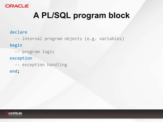 A PL/SQL program block
declare
-- internal program objects (e.g. variables)
begin
-- program logic
exception
-- exception handling
end;

 