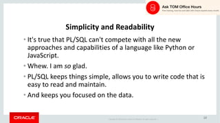 Copyright	©	2018 Oracle	and/or	its	affiliates.	All	rights	reserved.		|
10
Simplicity	and	Readability
• It's	true	that	PL/SQL	can't	compete	with	all	the	new	
approaches	and	capabilities	of	a	language	like	Python	or	
JavaScript.
• Whew.	I	am	so glad.
• PL/SQL	keeps	things	simple,	allows	you	to	write	code	that	is	
easy	to	read	and	maintain.
• And	keeps	you	focused	on	the	data.
 
