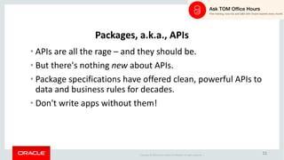 Copyright	©	2018 Oracle	and/or	its	affiliates.	All	rights	reserved.		|
11
Packages,	a.k.a.,	APIs
• APIs	are	all	the	rage	– and	they	should	be.
• But	there's	nothing	new about	APIs.
• Package	specifications	have	offered	clean,	powerful	APIs	to	
data	and	business	rules	for	decades.
• Don't	write	apps	without	them!
 