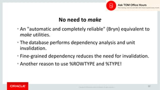 Copyright	©	2018 Oracle	and/or	its	affiliates.	All	rights	reserved.		|
12
No	need	to	make
• An	"automatic	and	completely	reliable"	(Bryn)	equivalent	to	
make utilities.
• The database	performs	dependency	analysis	and	unit	
invalidation.
• Fine-grained	dependency	reduces	the	need	for	invalidation.
• Another	reason	to	use	%ROWTYPE	and	%TYPE!
 