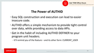 Copyright	©	2018 Oracle	and/or	its	affiliates.	All	rights	reserved.		|
13
The	Power	of	AUTHID
• Easy	SQL	construction	and	execution	can	lead	to	easier	
insecure	code.
• AUTHID	offers	a	simple	mechanism	to	provide	tight	control	
over	data,	while	providing	access	to	data	APIs.
• Get	in	the	habit	of	including	AUTHID	DEFINER	to	your	
program	unit	headers.
– It'll	remind	you	of	the	feature	– and	its	other	form:	CURRENT_USER
 