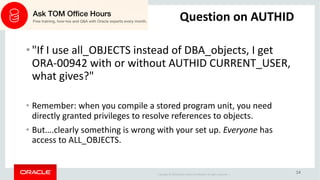 Copyright	©	2018 Oracle	and/or	its	affiliates.	All	rights	reserved.		|
14
Question	on	AUTHID
• "If	I	use	all_OBJECTS instead	of	DBA_objects,	I	get	
ORA-00942	with	or	without	AUTHID	CURRENT_USER,	
what	gives?"
• Remember:	when	you	compile	a	stored	program	unit,	you	need	
directly	granted	privileges	to	resolve	references	to	objects.
• But….clearly	something	is	wrong	with	your	set	up.	Everyone has	
access	to	ALL_OBJECTS.
 