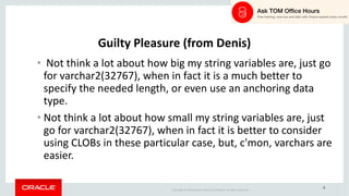 Copyright	©	2018 Oracle	and/or	its	affiliates.	All	rights	reserved.		|
4
Guilty	Pleasure	(from	Denis)
• Not	think	a	lot	about	how	big	my	string	variables	are,	just	go	
for	varchar2(32767),	when	in	fact	it	is	a	much	better	to	
specify	the	needed	length,	or	even	use	an	anchoring	data	
type.
• Not	think	a	lot	about	how	small	my	string	variables	are,	just	
go	for	varchar2(32767),	when	in	fact	it	is	better	to	consider	
using	CLOBs	in	these	particular	case,	but,	c'mon,	varchars	are	
easier.
 