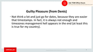 Copyright	©	2018 Oracle	and/or	its	affiliates.	All	rights	reserved.		|
5
Guilty	Pleasure	(from	Denis)
• Not	think	a	lot	and	just	go	for	dates,	because	they	are	easier	
that	timestamps.	In	fact,	it	is	always	not	enough	and	
timezones management	hell	appears	in	the	end	(at	least	this	
is	true	for	my	country).
 