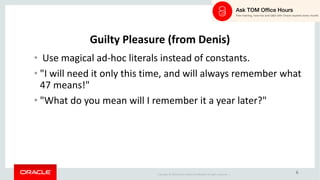 Copyright	©	2018 Oracle	and/or	its	affiliates.	All	rights	reserved.		|
6
Guilty	Pleasure	(from	Denis)
• Use	magical	ad-hoc	literals	instead	of	constants.
• "I	will	need	it	only	this	time,	and	will	always	remember	what	
47	means!"
• "What	do	you	mean	will	I	remember	it	a	year	later?"
 
