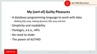 Copyright	©	2018 Oracle	and/or	its	affiliates.	All	rights	reserved.		|
8
My	(sort	of)	Guilty	Pleasures
• A	database	programming	language	to	work	with	data
– Making	SQL	easy,	making	dynamic	SQL	easy	and	fast
• Simplicity	and	readability
• Packages,	a.k.a.,	APIs
• No	need	to	make
• The	power	of	AUTHID
 