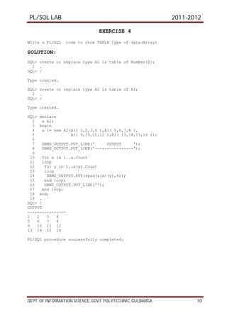 PL/SQL LAB 2011-2012
DEPT. OF INFORMATION SCIENCE, GOVT. POLYTECHNIC, GULBARGA 10
EXERCISE 4
Write a PL/SQL code to show TABLE type of data(Array)
SOLUTION:
SQL> create or replace type A1 is table of Number(2);
2 .
SQL> /
Type created.
SQL> create or replace type A2 is table of A1;
2 .
SQL> /
Type created.
SQL> declare
2 a A2;
3 begin
4 a := new A2(A1( 1,2,3,4 ),A1( 5,6,7,8 ),
5 A1( 9,10,11,12 ),A1( 13,14,15,16 ));
6
7 DBMS_OUTPUT.PUT_LINE(' OUTPUT ');
8 DBMS_OUTPUT.PUT_LINE('----------------');
9
10 for x in 1..a.Count
11 loop
12 for y in 1..a(x).Count
13 loop
14 DBMS_OUTPUT.PUT(rpad(a(x)(y),4));
15 end loop;
16 DBMS_OUTPUT.PUT_LINE('');
17 end loop;
18 end;
19 .
SQL> /
OUTPUT
----------------
1 2 3 4
5 6 7 8
9 10 11 12
13 14 15 16
PL/SQL procedure successfully completed.
 