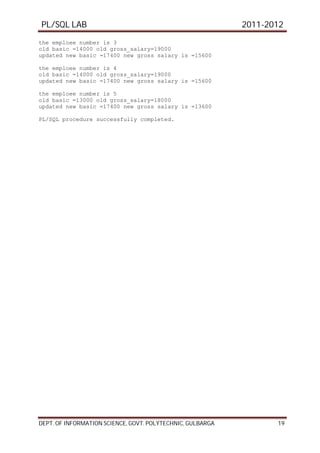 PL/SQL LAB 2011-2012
DEPT. OF INFORMATION SCIENCE, GOVT. POLYTECHNIC, GULBARGA 19
the emploee number is 3
old basic =14000 old gross_salary=19000
updated new basic =17400 new gross salary is =15600
the emploee number is 4
old basic =14000 old gross_salary=19000
updated new basic =17400 new gross salary is =15600
the emploee number is 5
old basic =13000 old gross_salary=18000
updated new basic =17400 new gross salary is =13600
PL/SQL procedure successfully completed.
 